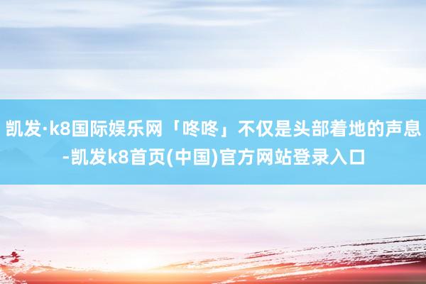 凯发·k8国际娱乐网「咚咚」不仅是头部着地的声息-凯发k8首页(中国)官方网站登录入口