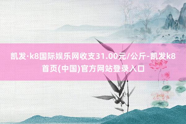 凯发·k8国际娱乐网收支31.00元/公斤-凯发k8首页(中国)官方网站登录入口