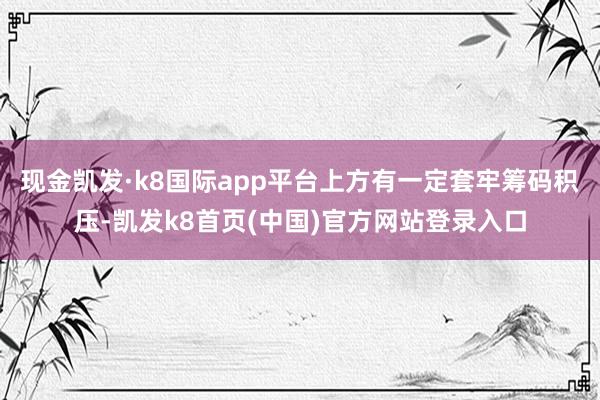 现金凯发·k8国际app平台上方有一定套牢筹码积压-凯发k8首页(中国)官方网站登录入口