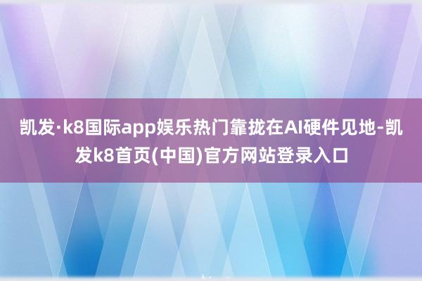 凯发·k8国际app娱乐热门靠拢在AI硬件见地-凯发k8首页(中国)官方网站登录入口