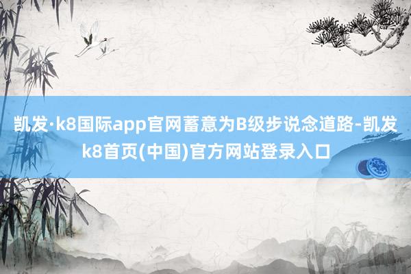 凯发·k8国际app官网蓄意为B级步说念道路-凯发k8首页(中国)官方网站登录入口