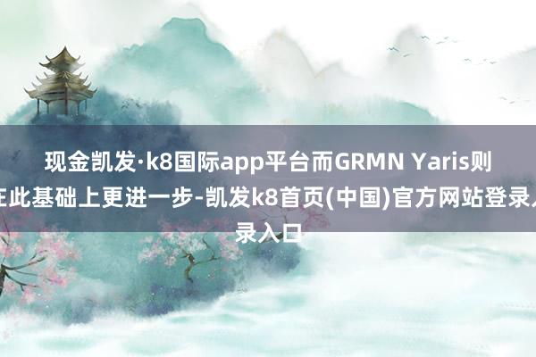 现金凯发·k8国际app平台而GRMN Yaris则是在此基础上更进一步-凯发k8首页(中国)官方网站登录入口