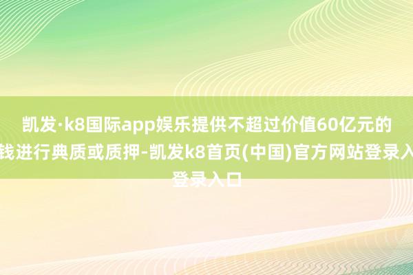 凯发·k8国际app娱乐提供不超过价值60亿元的金钱进行典质或质押-凯发k8首页(中国)官方网站登录入口