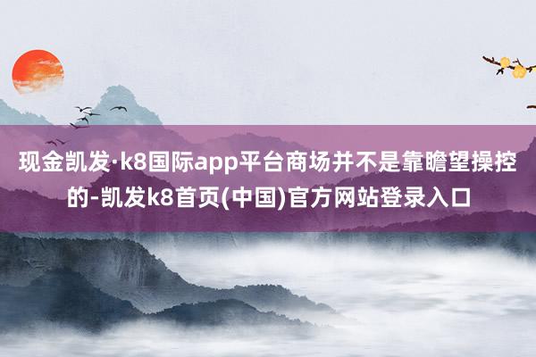 现金凯发·k8国际app平台商场并不是靠瞻望操控的-凯发k8首页(中国)官方网站登录入口