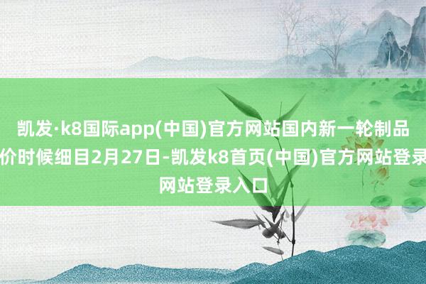 凯发·k8国际app(中国)官方网站国内新一轮制品油调价时候细目2月27日-凯发k8首页(中国)官方网站登录入口